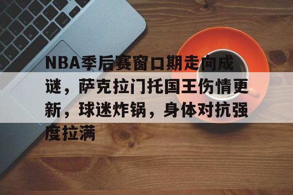 乐动体育-NBA季后赛窗口期走向成谜，萨克拉门托国王伤情更新，球迷炸锅，身体对抗强度拉满的简单介绍