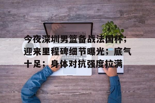 乐动体育入口-今夜深圳男篮备战法国杯；迎来里程碑细节曝光；底气十足；身体对抗强度拉满的简单介绍